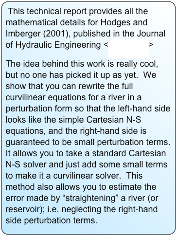 This technical report provides all the mathematical details for Hodges and Imberger (2001), published in the Journal of Hydraulic Engineering <more here>  
The idea behind this work is really cool, but no one has picked it up as yet.  We show that you can rewrite the full curvilinear equations for a river in a perturbation form so that the left-hand side looks like the simple Cartesian N-S equations, and the right-hand side is guaranteed to be small perturbation terms.  It allows you to take a standard Cartesian N-S solver and just add some small terms to make it a curvilinear solver.  This method also allows you to estimate the error made by “straightening” a river (or reservoir); i.e. neglecting the right-hand side perturbation terms.