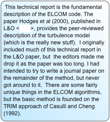 This technical report is the fundamental description of the ELCOM code. The paper Hodges et al (2000), published in L&O <here>, provides the peer-reviewed description of the turbulence model (which is the really new stuff). I originally included much of this technical report in the L&O paper, but the editors made me drop it as the paper was too long. I had intended to try to write a journal paper on the remainder of the method, but never got around to it. There are some fairly unique things in the ELCOM algorithms, but the basic method is founded on the TRIM approach of Casulli and Cheng (1992).
