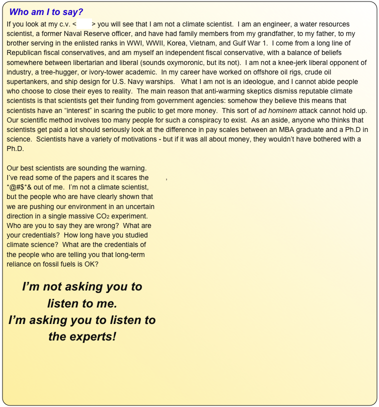 Who am I to say?   
If you look at my c.v. <here> you will see that I am not a climate scientist.  I am an engineer, a water resources scientist, a former Naval Reserve officer, and have had family members from my grandfather, to my father, to my brother serving in the enlisted ranks in WWI, WWII, Korea, Vietnam, and Gulf War 1.  I come from a long line of Republican fiscal conservatives, and am myself an independent fiscal conservative, with a balance of beliefs somewhere between libertarian and liberal (sounds oxymoronic, but its not).  I am not a knee-jerk liberal opponent of industry, a tree-hugger, or ivory-tower academic.  In my career have worked on offshore oil rigs, crude oil supertankers, and ship design for U.S. Navy warships.   What I am not is an ideologue, and I cannot abide people who choose to close their eyes to reality.  The main reason that anti-warming skeptics dismiss reputable climate scientists is that scientists get their funding from government agencies: somehow they believe this means that scientists have an “interest” in scaring the public to get more money.  This sort of ad hominem attack cannot hold up.  Our scientific method involves too many people for such a conspiracy to exist.  As an aside, anyone who thinks that scientists get paid a lot should seriously look at the difference in pay scales between an MBA graduate and a Ph.D in science.  Scientists have a variety of motivations - but if it was all about money, they wouldn’t have bothered with a Ph.D.

￼Our best scientists are sounding the warning.  I’ve read some of the papers and it scares the *@#$*& out of me.  I’m not a climate scientist, but the people who are have clearly shown that we are pushing our environment in an uncertain direction in a single massive CO2 experiment.  Who are you to say they are wrong?  What are your credentials?  How long have you studied climate science?  What are the credentials of the people who are telling you that long-term reliance on fossil fuels is OK?

I’m not asking you to listen to me.  
I’m asking you to listen to the experts!