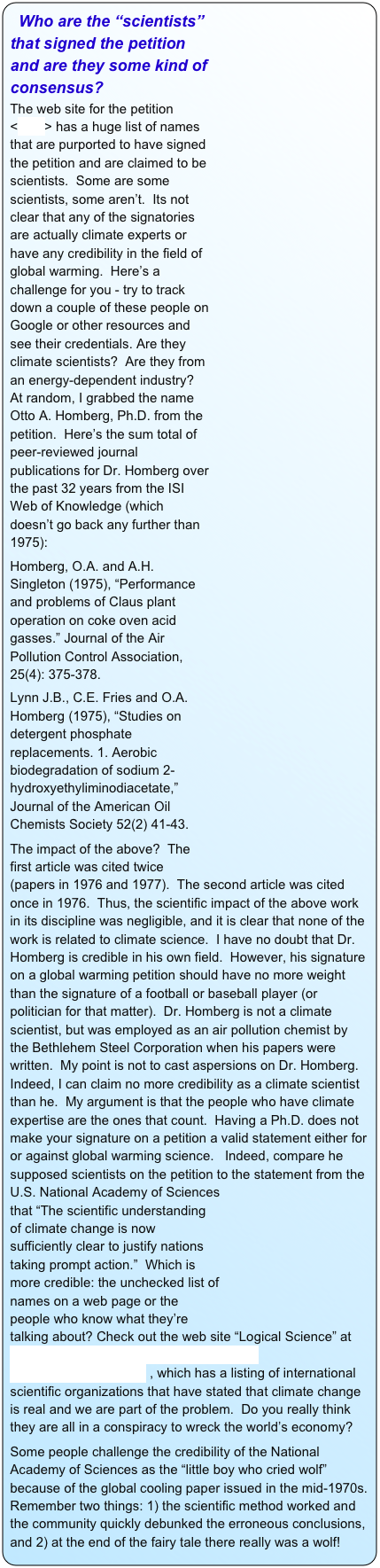 ￼ Who are the “scientists” that signed the petition and are they some kind of consensus?
The web site for the petition <here> has a huge list of names that are purported to have signed the petition and are claimed to be scientists.  Some are some scientists, some aren’t.  Its not clear that any of the signatories are actually climate experts or have any credibility in the field of global warming.  Here’s a challenge for you - try to track down a couple of these people on Google or other resources and see their credentials. Are they climate scientists?  Are they from an energy-dependent industry?   At random, I grabbed the name Otto A. Homberg, Ph.D. from the petition.  Here’s the sum total of peer-reviewed journal publications for Dr. Homberg over the past 32 years from the ISI Web of Knowledge (which doesn’t go back any further than 1975):
Homberg, O.A. and A.H. Singleton (1975), “Performance and problems of Claus plant operation on coke oven acid gasses.” Journal of the Air Pollution Control Association, 25(4): 375-378.
Lynn J.B., C.E. Fries and O.A. Homberg (1975), “Studies on detergent phosphate replacements. 1. Aerobic biodegradation of sodium 2-hydroxyethyliminodiacetate,” Journal of the American Oil Chemists Society 52(2) 41-43. 
The impact of the above?  The first article was cited twice (papers in 1976 and 1977).  The second article was cited once in 1976.  Thus, the scientific impact of the above work in its discipline was negligible, and it is clear that none of the work is related to climate science.  I have no doubt that Dr. Homberg is credible in his own field.  However, his signature on a global warming petition should have no more weight than the signature of a football or baseball player (or politician for that matter).  Dr. Homberg is not a climate scientist, but was employed as an air pollution chemist by the Bethlehem Steel Corporation when his papers were written.  My point is not to cast aspersions on Dr. Homberg.  Indeed, I can claim no more credibility as a climate scientist than he.  My argument is that the people who have climate expertise are the ones that count.  Having a Ph.D. does not make your signature on a petition a valid statement either for or against global warming science.   Indeed, compare he supposed scientists on the petition to the statement from the U.S. National Academy of ￼Sciences that “The scientific understanding of climate change is now sufficiently clear to justify nations taking prompt action.”  Which is more credible: the unchecked list of names on a web page or the people who know what they’re talking about? Check out the web site “Logical Science” at http://www.logicalscience.com/consensus/consensus.htm#Joint_I , which has a listing of international scientific organizations that have stated that climate change is real and we are part of the problem.  Do you really think they are all in a conspiracy to wreck the world’s economy?
Some people challenge the credibility of the National Academy of Sciences as the “little boy who cried wolf” because of the global cooling paper issued in the mid-1970s. Remember two things: 1) the scientific method worked and the community quickly debunked the erroneous conclusions, and 2) at the end of the fairy tale there really was a wolf!    
