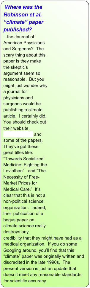 ￼Where was the Robinson et al. “climate” paper published?
...the Journal of American Physicians and Surgeons?  The scary thing about this paper is they make the skeptic’s argument seem so reasonable.  But you might just wonder why a journal for physicians and surgeons would be publishing a climate article.  I certainly did.  You should check out their website, www.jpands.org and some of the papers.  They’ve got these great titles like:  “Towards Socialized Medicine: Fighting the Leviathan”   and “The Necessity of Free-Market Prices for Medical Care.”  It’s clear that this is not a  non-political science organization.  Indeed, their publication of a bogus paper on climate science really destroys any credibility that they might have had as a medical organization.  If you do some Googling around, you’ll find that this “climate” paper was originally written and discredited in the late 1990s.  The present version is just an update that doesn’t meet any reasonable standards for scientific accuracy.
