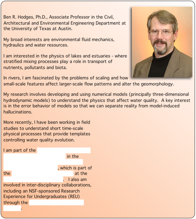  ￼
Ben R. Hodges, Ph.D., Associate Professor in the Civil, Architectural and Environmental Engineering Department at the University of Texas at Austin. 
My broad interests are environmental fluid mechanics, hydraulics and water resources.
I am interested in the physics of lakes and estuaries - where stratified mixing processes play a role in transport of nutrients, pollutants and biota.
In rivers, I am fascinated by the problems of scaling and how small-scale features affect larger-scale flow patterns and alter the geomorphology.
My research involves developing and using numerical models (principally three-dimensional hydrodynamic models) to understand the physics that affect water quality.  A key interest is in the error behavior of models so that we can separate reality from model-induced hallucinations.
￼More recently, I have been working in field studies to understand short time-scale physical processes that provide templates controlling water quality evolution.
I am part of the Environmental and Water Resources Engineering Faculty in the Department of Civil, Architectural and Environmental Engineering, which is part of the Cockrell School of Engineering at the University of Texas at Austin.   I also am involved in inter-disciplinary collaborations, including an NSF-sponsored Research Experience for Undergraduates (REU) through the UT Environmental Science Institute.